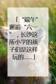 “端午”邂逅“六一”，长沙这所小学的孩子们是这样玩的……
